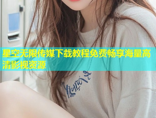 星空无限传媒下载教程免费畅享海量高清影视资源  第1张