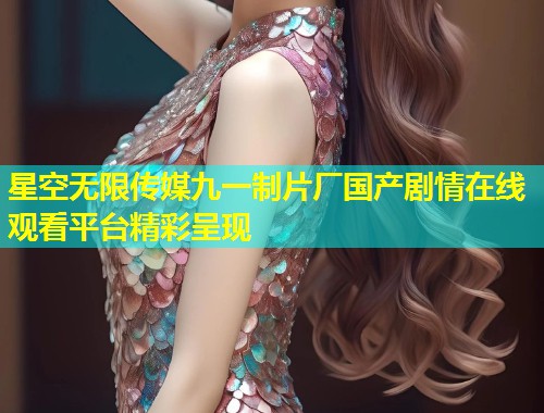 星空无限传媒九一制片厂国产剧情在线观看平台精彩呈现  第1张