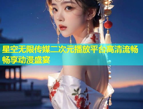 星空无限传媒二次元播放平台高清流畅畅享动漫盛宴  第2张