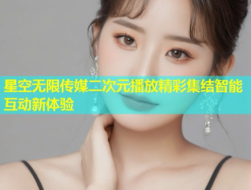 星空无限传媒二次元播放精彩集结智能互动新体验  第1张