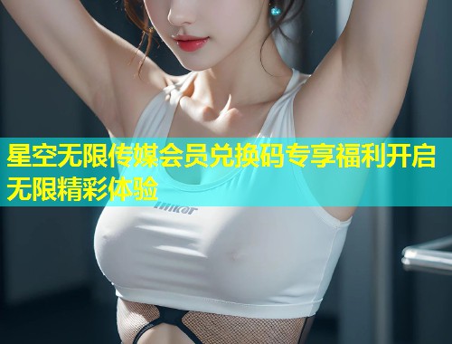 星空无限传媒会员兑换码专享福利开启无限精彩体验  第2张