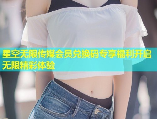 星空无限传媒会员兑换码专享福利开启无限精彩体验  第1张