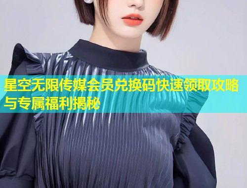 星空无限传媒会员兑换码快速领取攻略与专属福利揭秘  第1张
