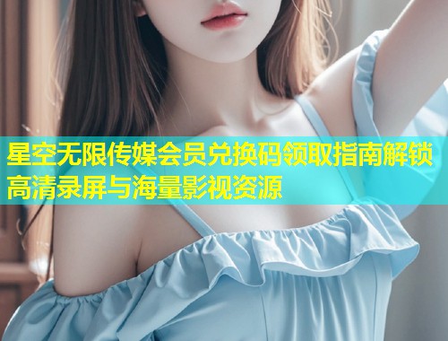 星空无限传媒会员兑换码领取指南解锁高清录屏与海量影视资源  第1张
