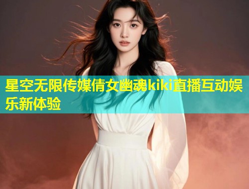 星空无限传媒倩女幽魂kiki直播互动娱乐新体验  第2张