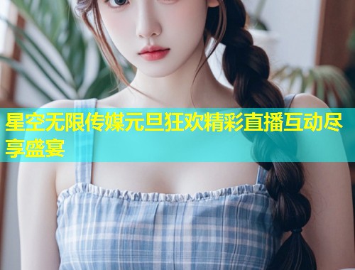 星空无限传媒元旦狂欢精彩直播互动尽享盛宴  第1张