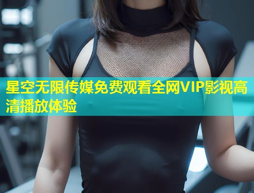 星空无限传媒免费观看全网VIP影视高清播放体验  第1张