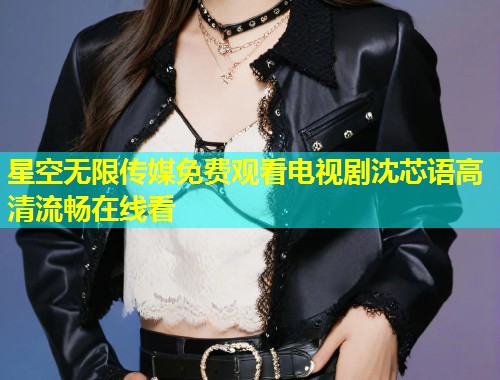 星空无限传媒免费观看电视剧沈芯语高清流畅在线看  第1张