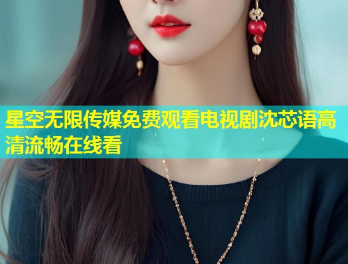 星空无限传媒免费观看电视剧沈芯语高清流畅在线看  第2张