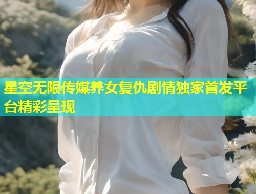 星空无限传媒养女复仇剧情独家首发平台精彩呈现  第1张