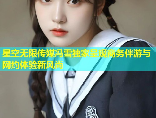 星空无限传媒冯雪独家呈现商务伴游与网约体验新风尚  第1张