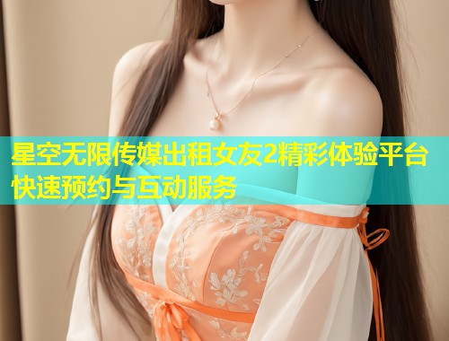 星空无限传媒出租女友2精彩体验平台快速预约与互动服务  第1张