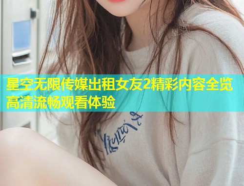 星空无限传媒出租女友2精彩内容全览高清流畅观看体验  第2张