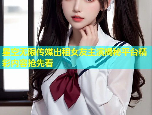 星空无限传媒出租女友主演揭秘平台精彩内容抢先看  第2张
