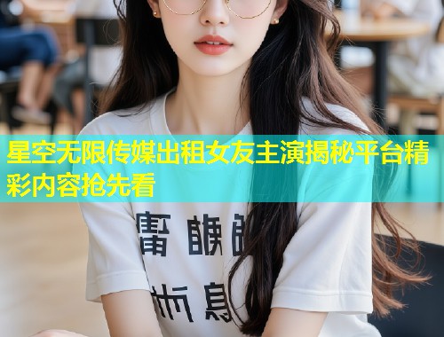 星空无限传媒出租女友主演揭秘平台精彩内容抢先看  第1张