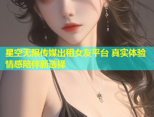 星空无限传媒出租女友平台 真实体验 情感陪伴新选择  第2张