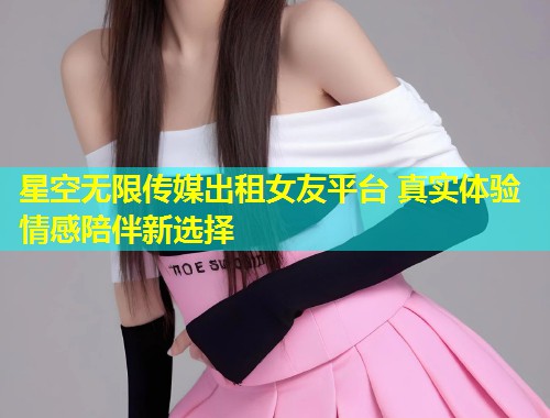 星空无限传媒出租女友平台 真实体验 情感陪伴新选择  第1张