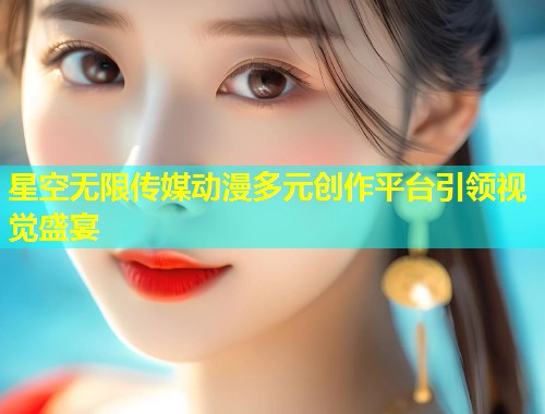 星空无限传媒动漫多元创作平台引领视觉盛宴  第1张