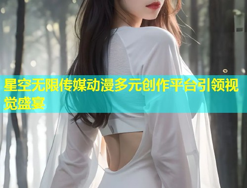 星空无限传媒动漫多元创作平台引领视觉盛宴  第2张