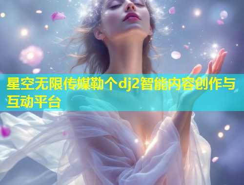 星空无限传媒勒个dj2智能内容创作与互动平台  第1张