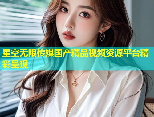 星空无限传媒国产精品视频资源平台精彩呈现  第1张