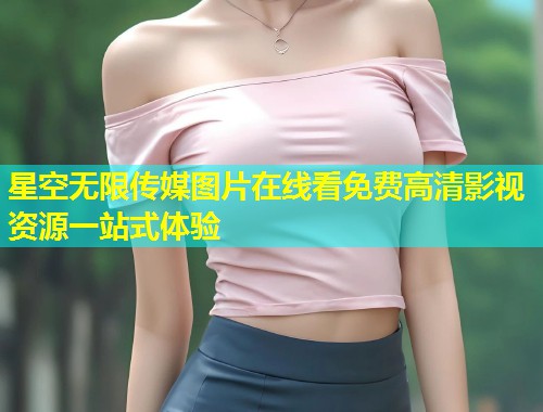 星空无限传媒图片在线看免费高清影视资源一站式体验  第1张
