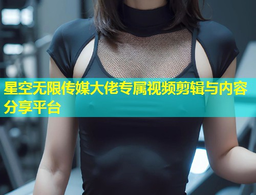 星空无限传媒大佬专属视频剪辑与内容分享平台  第1张