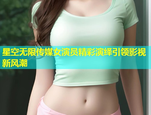 星空无限传媒女演员精彩演绎引领影视新风潮  第1张