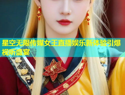 星空无限传媒女王直播娱乐新体验引爆视听盛宴  第2张