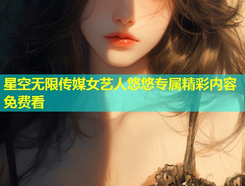 星空无限传媒女艺人悠悠专属精彩内容免费看  第1张