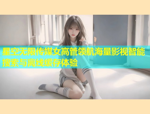星空无限传媒女高管领航海量影视智能搜索与离线缓存体验  第1张