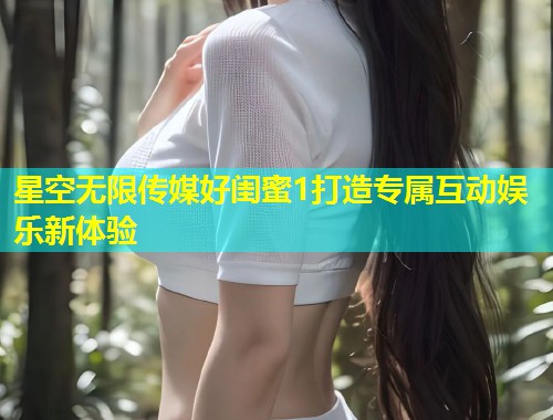 星空无限传媒好闺蜜1打造专属互动娱乐新体验  第1张
