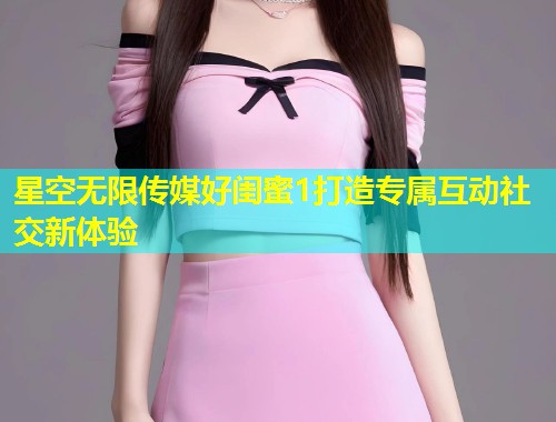 星空无限传媒好闺蜜1打造专属互动社交新体验  第1张