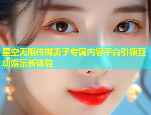 星空无限传媒妻子专属内容平台引领互动娱乐新体验  第1张