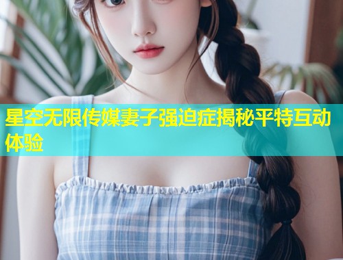 星空无限传媒妻子强迫症揭秘平特互动体验  第1张