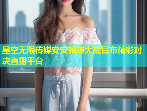 星空无限传媒安安貂蝉大战吕布精彩对决直播平台  第1张