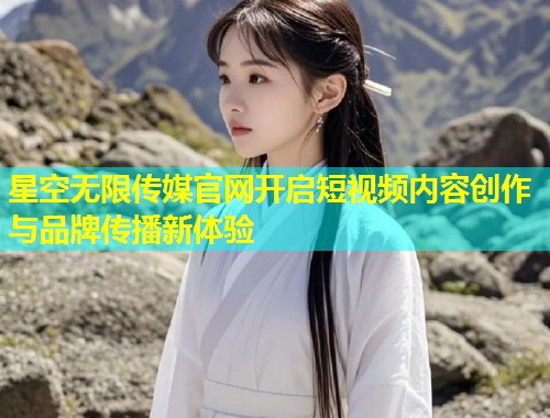 星空无限传媒官网开启短视频内容创作与品牌传播新体验  第1张
