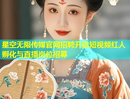 星空无限传媒官网招聘开启短视频红人孵化与直播岗位招募  第2张