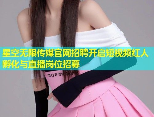 星空无限传媒官网招聘开启短视频红人孵化与直播岗位招募  第1张