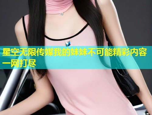 星空无限传媒我的妹妹不可能精彩内容一网打尽  第1张