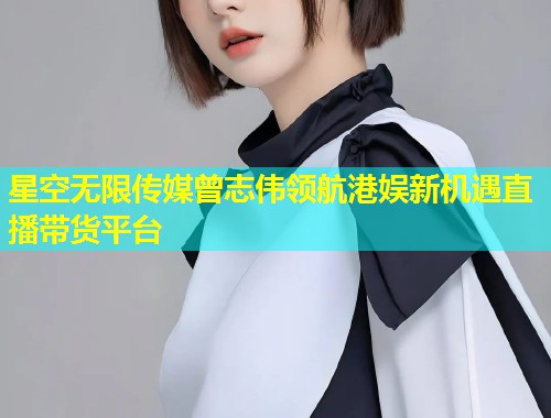 星空无限传媒曾志伟领航港娱新机遇直播带货平台  第1张