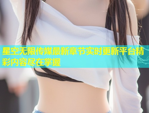 星空无限传媒最新章节实时更新平台精彩内容尽在掌握  第1张