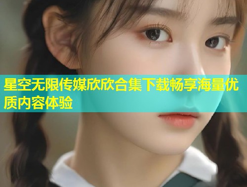 星空无限传媒欣欣合集下载畅享海量优质内容体验  第1张
