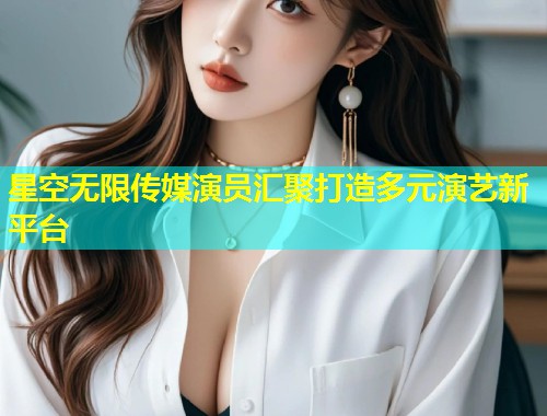 星空无限传媒演员汇聚打造多元演艺新平台  第2张