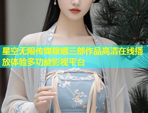 星空无限传媒穆娜三部作品高清在线播放体验多功能影视平台  第1张