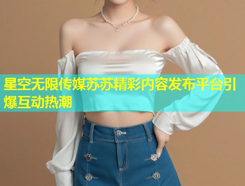 星空无限传媒苏苏精彩内容发布平台引爆互动热潮  第1张