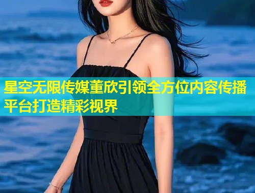 星空无限传媒董欣引领全方位内容传播平台打造精彩视界  第1张