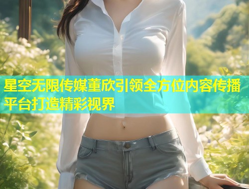 星空无限传媒董欣引领全方位内容传播平台打造精彩视界  第2张