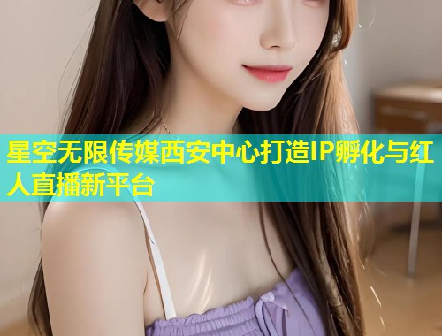 星空无限传媒西安中心打造IP孵化与红人直播新平台  第1张