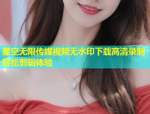 星空无限传媒视频无水印下载高清录制轻松剪辑体验  第1张